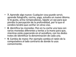 • 7. Aprende algo nuevo: Cualquier cosa puede servir,
  aprende fotografía, cocina, yoga, estudia un nuevo idioma.
  Si te gusta, arma rompecabezas, tápate un ojo para que
  pierdas la percepción de la profundidad, por lo que el
  cerebro tendrá que confiar en otras vías.
• 8. Identifica las monedas: Pon en tu coche una taza con
  varias monedas diferentes y tenlas a la mano para que,
  mientras estás esperando en el semáforo, con los dedos
  trates de identificar la denominación de cada una.
• 9. Cambia de mano: Por ejemplo cambia el ratón de la
  computadora al lado contrario de donde lo usas
  comúnmente.
 