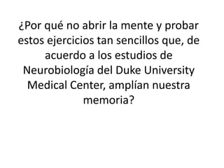 ¿Por qué no abrir la mente y probar
estos ejercicios tan sencillos que, de
     acuerdo a los estudios de
 Neurobiología del Duke University
  Medical Center, amplían nuestra
              memoria?
 