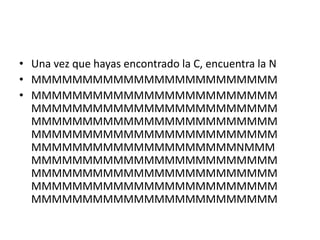 • Una vez que hayas encontrado la C, encuentra la N
• MMMMMMMMMMMMMMMMMMMMMMMM
• MMMMMMMMMMMMMMMMMMMMMMMM
  MMMMMMMMMMMMMMMMMMMMMMMM
  MMMMMMMMMMMMMMMMMMMMMMMM
  MMMMMMMMMMMMMMMMMMMMMMMM
  MMMMMMMMMMMMMMMMMMMMNMMM
  MMMMMMMMMMMMMMMMMMMMMMMM
  MMMMMMMMMMMMMMMMMMMMMMMM
  MMMMMMMMMMMMMMMMMMMMMMMM
  MMMMMMMMMMMMMMMMMMMMMMMM
 
