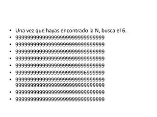 • Una vez que hayas encontrado la N, busca el 6.
• 999999999999999999999999999999
• 999999999999999999999999999999
• 999999999999999999999999999999
• 999999999999999999999999999999
• 999999999999999999999999999999
• 999999999999999999999996999999
• 999999999999999999999999999999
  999999999999999999999999999999
• 999999999999999999999999999999
• 999999999999999999999999999999
 