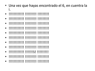 • Una vez que hayas encontrado el 6, en cuentra la
  i.
• !!!!!!!!!!!! !!!!!!!!! !!!!!!!!!
• !!!!!!!!!!!! !!!!!!!!! !!!!!!!!!
• !!!!!!!!!!!! !!!!!!!!! !!!!!!!!!
• !!!!!!!!!!!! !!!!!!!!! !!!!!!!!!
• !!!!!!!!!!!! !!!!!!!!! !!!!!!!!!
• !!!!!!!!!!!! !!!!!!!!! !!!!!!!!!
• !!!!!!!!!!!! !!!!!!!!! !!!!!!!!!
• !!!!!!!!!!!! !!!!!!!!! !!!!!!!!!
• !!!!!!!!!!!! !!!!!!!i! !!!!!!!!!
• !!!!!!!!!!!! !!!!!!!!! !!!!!!!!!
• !!!!!!!!!!!! !!!!!!!!! !!!!!!!!!
 