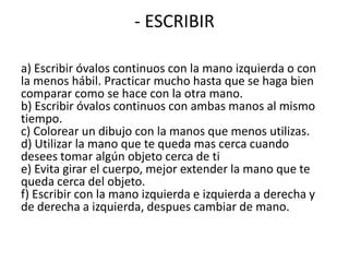 - ESCRIBIR

a) Escribir óvalos continuos con la mano izquierda o con
la menos hábil. Practicar mucho hasta que se haga bien
comparar como se hace con la otra mano.
b) Escribir óvalos continuos con ambas manos al mismo
tiempo.
c) Colorear un dibujo con la manos que menos utilizas.
d) Utilizar la mano que te queda mas cerca cuando
desees tomar algún objeto cerca de ti
e) Evita girar el cuerpo, mejor extender la mano que te
queda cerca del objeto.
f) Escribir con la mano izquierda e izquierda a derecha y
de derecha a izquierda, despues cambiar de mano.
 