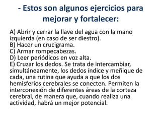 - Estos son algunos ejercicios para
         mejorar y fortalecer:
A) Abrir y cerrar la llave del agua con la mano
izquierda (en caso de ser diestro).
B) Hacer un crucigrama.
C) Armar rompecabezas.
D) Leer periódicos en voz alta.
E) Cruzar los dedos. Se trata de intercambiar,
simultáneamente, los dedos índice y meñique de
cada, una rutina que ayuda a que los dos
hemisferios cerebrales se conecten. Permiten la
interconexión de diferentes áreas de la corteza
cerebral, de manera que, cuando realiza una
actividad, habrá un mejor potencial.
 