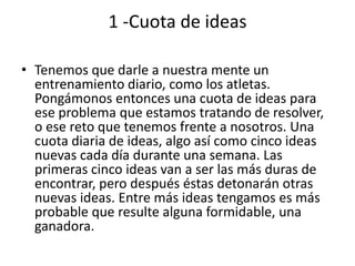 1 -Cuota de ideas

• Tenemos que darle a nuestra mente un
  entrenamiento diario, como los atletas.
  Pongámonos entonces una cuota de ideas para
  ese problema que estamos tratando de resolver,
  o ese reto que tenemos frente a nosotros. Una
  cuota diaria de ideas, algo así como cinco ideas
  nuevas cada día durante una semana. Las
  primeras cinco ideas van a ser las más duras de
  encontrar, pero después éstas detonarán otras
  nuevas ideas. Entre más ideas tengamos es más
  probable que resulte alguna formidable, una
  ganadora.
 