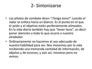 2- Sintonizarse

• Los pilotos de combate dicen "¡Tengo tono!" cuando el
  radar se enfoca hacia un blanco. Es el punto en el que
  el avión y el objetivo están perfectamente alineados.
  En la vida diaria también hay que "tener tono", es decir
  poner atención a todo lo que ocurre a nuestro
  alrededor.
• Ordinariamente no hacemos el uso adecuado de
  nuestra habilidad para ver. Nos movemos por la vida
  recibiendo una tremenda cantidad de información, de
  objetos y de escenas, y aún así, miramos pero no
  vemos.
 