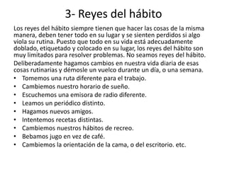 3- Reyes del hábito
Los reyes del hábito siempre tienen que hacer las cosas de la misma
manera, deben tener todo en su lugar y se sienten perdidos si algo
viola su rutina. Puesto que todo en su vida está adecuadamente
doblado, etiquetado y colocado en su lugar, los reyes del hábito son
muy limitados para resolver problemas. No seamos reyes del hábito.
Deliberadamente hagamos cambios en nuestra vida diaria de esas
cosas rutinarias y démosle un vuelco durante un día, o una semana.
• Tomemos una ruta diferente para el trabajo.
• Cambiemos nuestro horario de sueño.
• Escuchemos una emisora de radio diferente.
• Leamos un periódico distinto.
• Hagamos nuevos amigos.
• Intentemos recetas distintas.
• Cambiemos nuestros hábitos de recreo.
• Bebamos jugo en vez de café.
• Cambiemos la orientación de la cama, o del escritorio. etc.
 