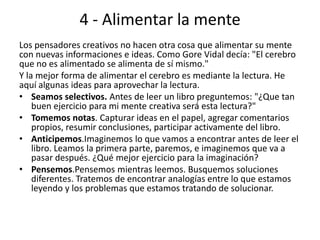 4 - Alimentar la mente
Los pensadores creativos no hacen otra cosa que alimentar su mente
con nuevas informaciones e ideas. Como Gore Vidal decía: "El cerebro
que no es alimentado se alimenta de sí mismo."
Y la mejor forma de alimentar el cerebro es mediante la lectura. He
aquí algunas ideas para aprovechar la lectura.
• Seamos selectivos. Antes de leer un libro preguntemos: "¿Que tan
    buen ejercicio para mi mente creativa será esta lectura?"
• Tomemos notas. Capturar ideas en el papel, agregar comentarios
    propios, resumir conclusiones, participar activamente del libro.
• Anticipemos.Imaginemos lo que vamos a encontrar antes de leer el
    libro. Leamos la primera parte, paremos, e imaginemos que va a
    pasar después. ¿Qué mejor ejercicio para la imaginación?
• Pensemos.Pensemos mientras leemos. Busquemos soluciones
    diferentes. Tratemos de encontrar analogías entre lo que estamos
    leyendo y los problemas que estamos tratando de solucionar.
 