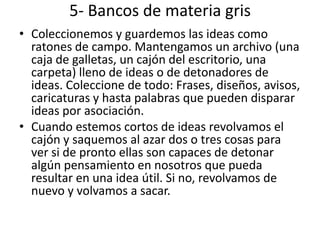 5- Bancos de materia gris
• Coleccionemos y guardemos las ideas como
  ratones de campo. Mantengamos un archivo (una
  caja de galletas, un cajón del escritorio, una
  carpeta) lleno de ideas o de detonadores de
  ideas. Coleccione de todo: Frases, diseños, avisos,
  caricaturas y hasta palabras que pueden disparar
  ideas por asociación.
• Cuando estemos cortos de ideas revolvamos el
  cajón y saquemos al azar dos o tres cosas para
  ver si de pronto ellas son capaces de detonar
  algún pensamiento en nosotros que pueda
  resultar en una idea útil. Si no, revolvamos de
  nuevo y volvamos a sacar.
 