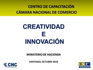 CENTRO DE CAPACITACIÓN
CÁMARA NACIONAL DE COMERCIO
CREATIVIDAD
E
INNOVACIÓN
MINISTERIO DE HACIENDA
SANTIAGO, OCTUBRE 2010
 