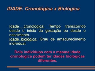 IDADE: Cronológica x Biológica


Idade cronológica: Tempo transcorrido
desde o início da gestação ou desde o
nascimento.
Idade biológica: Grau de amadurecimento
individual.

   Dois indivíduos com a mesma idade
 cronológica podem ter idades biológicas
                diferentes.
 