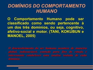DOMÍNIOS DO COMPORTAMENTO
          HUMANO
O Comportamento Humano pode ser
classificado como sendo pertencente à
um dos três domínios, ou seja, cognitivo,
afetivo-social e motor. (TANI, KOKUBUN e
MANOEL, 2005)


O  desenvolvimento  do  ser  humano  acontece  de  maneira 
global,  indissociável,  contudo  para  fins  de  estudo  é 
interessante  estabelecer  uma  analise  isolada  de  cada 
domínio:
 