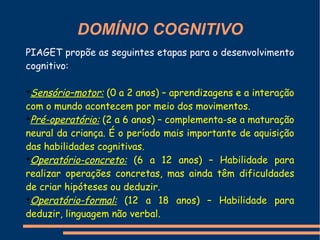 DOMÍNIO COGNITIVO
PIAGET propõe as seguintes etapas para o desenvolvimento
cognitivo:

➔
 Sensório–motor: (0 a 2 anos) – aprendizagens e a interação
com o mundo acontecem por meio dos movimentos.
➔
 Pré-operatório: (2 a 6 anos) – complementa-se a maturação
neural da criança. É o período mais importante de aquisição
das habilidades cognitivas.
➔
 Operatório-concreto: (6 a 12 anos) – Habilidade para
realizar operações concretas, mas ainda têm dificuldades
de criar hipóteses ou deduzir.
➔
 Operatório-formal: (12 a 18 anos) – Habilidade para
deduzir, linguagem não verbal.
 