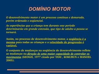 DOMÍNIO MOTOR
O desenvolvimento motor é um processo contínuo e demorado, 
porém ordenado e seqüencial.
As experiências que a criança tem durante esse período 
determinarão em grande extensão, que tipo de adulto a pessoa se 
tornará. 

Assim, no processo de desenvolvimento motor, a seqüência é a 
mesma para todas as crianças e a velocidade de progressão é 
variável.
O conjunto de mudanças na seqüência de desenvolvimento reflete 
as mudanças na direção de uma maior capacidade de controlar os 
movimentos (KEOGH, 1977 citado por TANI , KOKUBUN e MANOEL 
2005). 
 