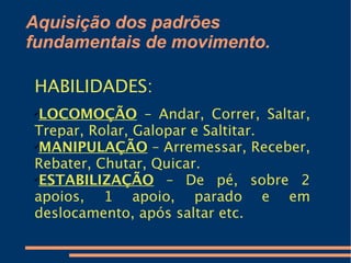 Aquisição dos padrões
fundamentais de movimento.

HABILIDADES:
✔
 LOCOMOÇÃO – Andar, Correr, Saltar,
Trepar, Rolar, Galopar e Saltitar.
✔
 MANIPULAÇÃO – Arremessar, Receber,
Rebater, Chutar, Quicar.
✔
 ESTABILIZAÇÃO – De pé, sobre 2
apoios, 1 apoio, parado e em
deslocamento, após saltar etc.
 