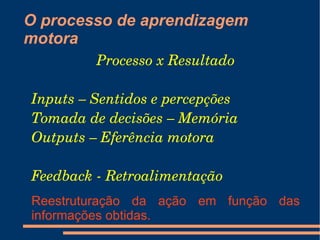 O processo de aprendizagem
motora
         Processo x Resultado

Inputs – Sentidos e percepções
Tomada de decisões – Memória
Outputs – Eferência motora

Feedback ­ Retroalimentação
Reestruturação da ação em função das
informações obtidas.
 