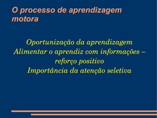 O processo de aprendizagem
motora

   Oportunização da aprendizagem
Alimentar o aprendiz com informações – 
            reforço positivo
    Importância da atenção seletiva
 