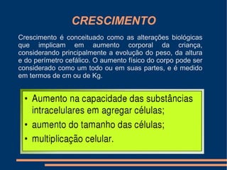 CRESCIMENTO
Crescimento é conceituado como as alterações biológicas
que implicam em aumento corporal da criança,
considerando principalmente a evolução do peso, da altura
e do perímetro cefálico. O aumento físico do corpo pode ser
considerado como um todo ou em suas partes, e é medido
em termos de cm ou de Kg.
 