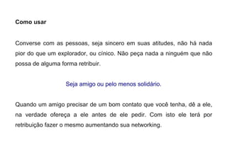 Como usar
Converse com as pessoas, seja sincero em suas atitudes, não há nada
pior do que um explorador, ou cínico. Não peça nada a ninguém que não
possa de alguma forma retribuir.
Seja amigo ou pelo menos solidário.
Quando um amigo precisar de um bom contato que você tenha, dê a ele,
na verdade ofereça a ele antes de ele pedir. Com isto ele terá por
retribuição fazer o mesmo aumentando sua networking.
 