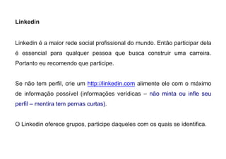 Linkedin
Linkedin é a maior rede social profissional do mundo. Então participar dela
é essencial para qualquer pessoa que busca construir uma carreira.
Portanto eu recomendo que participe.
Se não tem perfil, crie um http://linkedin.com alimente ele com o máximo
de informação possível (informações verídicas – não minta ou infle seu
perfil – mentira tem pernas curtas).
O Linkedin oferece grupos, participe daqueles com os quais se identifica.
 