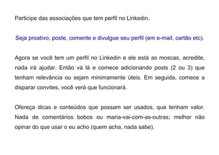 Participe das associações que tem perfil no Linkedin.
Seja proativo, poste, comente e divulgue seu perfil (em e-mail, cartão etc).
Agora se você tem um perfil no Linkedin e ele está as moscas, acredite,
nada irá ajudar. Então vá lá e comece adicionando posts (2 ou 3) que
tenham relevância ou sejam minimamente úteis. Em seguida, comece a
disparar convites, você verá que funcionará.
Ofereça dicas e conteúdos que possam ser usados, que tenham valor.
Nada de comentários bobos ou maria-vai-com-as-outras; melhor não
opinar do que usar o eu acho (quem acha, nada sabe).
 