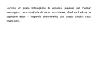 Convide um grupo heterogêneo de pessoas (algumas irão mandar
mensagens com curiosidade de serem convidados, afinal você não é do
segmento deles – responda sinceramente que deseja ampliar seus
horizontes).
 