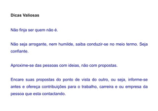 Dicas Valiosas
Não finja ser quem não é.
Não seja arrogante, nem humilde, saiba conduzir-se no meio termo. Seja
confiante.
Aproxime-se das pessoas com ideias, não com propostas.
Encare suas propostas do ponto de vista do outro, ou seja, informe-se
antes e ofereça contribuições para o trabalho, carreira e ou empresa da
pessoa que esta contactando.
 