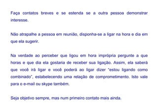 Faça contatos breves e se estenda se a outra pessoa demonstrar
interesse.
Não atrapalhe a pessoa em reunião, disponha-se a ligar na hora e dia em
que ela sugerir.
Na verdade ao perceber que ligou em hora imprópria pergunte a que
horas e que dia ela gostaria de receber sua ligação. Assim, ela saberá
que você irá ligar e você poderá ao ligar dizer “estou ligando como
combinado”, estabelecendo uma relação de comprometimento. Isto vale
para o e-mail ou skype também.
Seja objetivo sempre, mas num primeiro contato mais ainda.
 