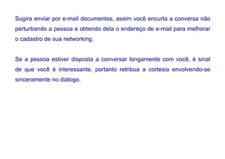 Sugira enviar por e-mail documentos, assim você encurta a conversa não
perturbando a pessoa e obtendo dela o endereço de e-mail para melhorar
o cadastro de sua networking.
Se a pessoa estiver disposta a conversar longamente com você, é sinal
de que você é interessante, portanto retribua a cortesia envolvendo-se
sinceramente no diálogo.
 