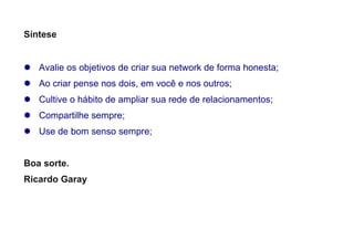 Síntese
 Avalie os objetivos de criar sua network de forma honesta;
 Ao criar pense nos dois, em você e nos outros;
 Cultive o hábito de ampliar sua rede de relacionamentos;
 Compartilhe sempre;
 Use de bom senso sempre;
Boa sorte.
Ricardo Garay
 