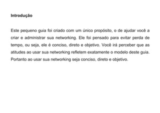 Introdução
Este pequeno guia foi criado com um único propósito, o de ajudar você a
criar e administrar sua networking. Ele foi pensado para evitar perda de
tempo, ou seja, ele é conciso, direto e objetivo. Você irá perceber que as
atitudes ao usar sua networking refletem exatamente o modelo deste guia.
Portanto ao usar sua networking seja conciso, direto e objetivo.
 