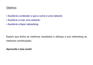 Objetivos
• Auxiliá-lo a entender o que e como é uma network;
• Auxiliá-lo a criar uma network;
• Auxiliá-lo a fazer networking.
Espero que tenha os melhores resultados e ofereça a sua networking as
melhores contribuições.
Aproveite e boa sorte!
 
