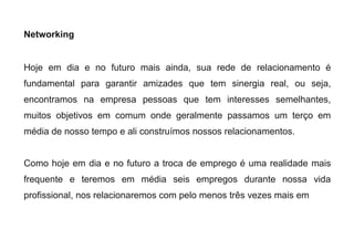 Networking
Hoje em dia e no futuro mais ainda, sua rede de relacionamento é
fundamental para garantir amizades que tem sinergia real, ou seja,
encontramos na empresa pessoas que tem interesses semelhantes,
muitos objetivos em comum onde geralmente passamos um terço em
média de nosso tempo e ali construímos nossos relacionamentos.
Como hoje em dia e no futuro a troca de emprego é uma realidade mais
frequente e teremos em média seis empregos durante nossa vida
profissional, nos relacionaremos com pelo menos três vezes mais em
 