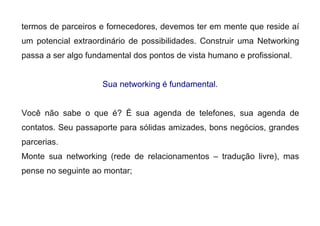 termos de parceiros e fornecedores, devemos ter em mente que reside aí
um potencial extraordinário de possibilidades. Construir uma Networking
passa a ser algo fundamental dos pontos de vista humano e profissional.
Sua networking é fundamental.
Você não sabe o que é? É sua agenda de telefones, sua agenda de
contatos. Seu passaporte para sólidas amizades, bons negócios, grandes
parcerias.
Monte sua networking (rede de relacionamentos – tradução livre), mas
pense no seguinte ao montar;
 