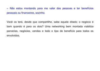– Não estou montando para me valer das pessoas e ter benefícios
pessoais ou financeiros, sozinho.
Você os terá, desde que compartilhe, sabe aquele ditado; o negócio é
bom quando é para os dois? Uma networking bem montada viabiliza
parcerias, negócios, vendas e todo o tipo de benefício para todos os
envolvidos.
 