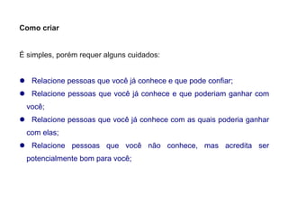 Como criar
É simples, porém requer alguns cuidados:
 Relacione pessoas que você já conhece e que pode confiar;
 Relacione pessoas que você já conhece e que poderiam ganhar com
você;
 Relacione pessoas que você já conhece com as quais poderia ganhar
com elas;
 Relacione pessoas que você não conhece, mas acredita ser
potencialmente bom para você;
 