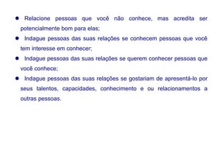  Relacione pessoas que você não conhece, mas acredita ser
potencialmente bom para elas;
 Indague pessoas das suas relações se conhecem pessoas que você
tem interesse em conhecer;
 Indague pessoas das suas relações se querem conhecer pessoas que
você conhece;
 Indague pessoas das suas relações se gostariam de apresentá-lo por
seus talentos, capacidades, conhecimento e ou relacionamentos a
outras pessoas.
 