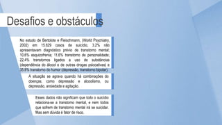 Desafios e obstáculos
No estudo de Bertolote e Fleischmann, (World Psychiatry,
2002) em 15.629 casos de suicídio, 3.2% não
apresentavam diagnóstico prévio de transtorno mental;
10.6% esquizofrenia; 11.6% transtorno de personalidade;
22.4% transtornos ligados a uso de substâncias
(dependência do álcool e de outras drogas psicoativas) e
35.8% transtorno do humor (depressão, transtorno bipolar).
A situação se agrava quando há combinações do
doenças, como depressão e alcoolismo, ou
depressão, ansiedade e agitação.
Esses dados não significam que todo o suicídio
relaciona-se a transtorno mental, e nem todos
que sofrem de transtorno mental irá se suicidar.
Mas sem dúvida é fator de risco.
 