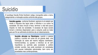 Suicídio
O sociólogo francês Émile Durkheim redigiu monografia sobre o tema,
categorizando a motivação suicida conforme três grupos:
Suicídio egoísta - conforme Durkheim, egoísmo é um estado que
revela a fraqueza dos laços entre o indivíduo e os outros na
sociedade. Se esse vínculo é fraco, terminar a vida terá pouco
impacto no resto da sociedade. A excassez de laços sociais
tornam o indivíduo dispensável, para o conjunto; pode se matar
para por fim ao sofrimento do término de um relacionamento ;
Suicídio altruísta ou filantrópico, quando a pessoa
justifica o suicídio em nome de um grande ideal, uma
motivação às vezes até mesmo religioso (kamikases,
homens-bomba); ou quando o indivíduo se vê sem
importância ou oprimido pela sociedade e prefere
cometer suicídio. Isso pode acontecer em sociedades
com poucas instituições estruturadas, bem como em
sociedades mais contemporâneas .
 