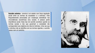 Suicídio anômico - anomia é um estado com fraca regulação
social entre as normas da sociedade e o indivíduo, mais
frequentemente provocadas por mudanças dramáticas nas
circunstâncias econômicas e/ou sociais. A pessoa perde
importância social. Esse tipo de suicídio acontece quando as
normas sociais e leis que governam a sociedade não
correspondem aos objetivos de vida do indivíduo. Uma vez que
o indivíduo não se identifica com as normas vigentes, o suicídio
passa a ser um caminho.
 
