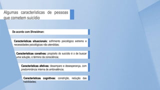 Características situacionais: sofrimento psicológico extremo e
necessidades psicológicas não atendidas;
Algumas características de pessoas
que cometem suicídio
De acordo com Shneidman:
Características conativas: propósito do suicídio é o de buscar
uma solução, o término da consciência;
Características afetivas: desamparo e desesperança, com
predominância interna de ambivalência;
Características cognitivas: constrição, redução das
habilidades;
 