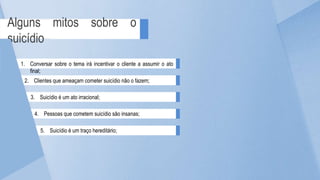 Alguns mitos sobre o
suicídio
1. Conversar sobre o tema irá incentivar o cliente a assumir o ato
final;
2. Clientes que ameaçam cometer suicídio não o fazem;
3. Suicídio é um ato irracional;
4. Pessoas que cometem suicídio são insanas;
5. Suicídio é um traço hereditário;
 