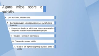 Alguns mitos sobre o
suicídio
10. Crianças não cometem suicídio;
11. O uso de anti-depressivos protege a pessoa contra o
suicídio.
8. Pessoa com tendência suicida que mostra generosidade e
compartilha seus bens mostra sinais de recuperação;
9. O suicídio é sempre um ato impulsivo;
6. Uma vez suicida, sempre suicida;
7. O perigo passou para a pessoa que sobreviveu a uma tentativa
de suicídio;
 