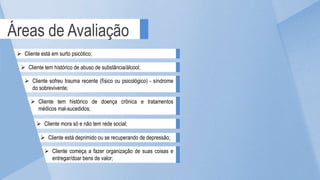 Áreas de Avaliação
 Cliente mora só e não tem rede social;
 Cliente sofreu trauma recente (físico ou psicológico) - síndrome
do sobrevivente;
 Cliente tem histórico de doença crônica e tratamentos
médicos mal-sucedidos;
 Cliente está em surto psicótico;
 Cliente tem histórico de abuso de substância/álcool;
 Cliente está deprimido ou se recuperando de depressão;
 Cliente começa a fazer organização de suas coisas e
entregar/doar bens de valor;
 
