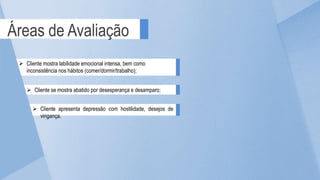 Áreas de Avaliação
 Cliente se mostra abatido por desesperança e desamparo;
 Cliente apresenta depressão com hostilidade, desejos de
vingança.
 Cliente mostra labilidade emocional intensa, bem como
inconsistência nos hábitos (comer/dormir/trabalho);
 