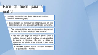 Partir da teoria para a
prática
 Deixe claro para seu cliente que você está preocupado com ele e
escute atentamente como a pessoa responde a seu compartilhar;
 Faça perguntas diretas: "você tem pensado em terminar com
sua vida?" Se afirmativo, "tem algum plano em mente?"
 Confie em sua suspeita que a pessoa pode ser autodestrutiva,
mesmo se ela for muito jovem;
 Não tenha uma reação de choque ou pânico. Encare a
confissão como um sinal de confiança em sua capacidade
de suportar a informação. Não entre no debate do
certo/errado do suicídio e não prometa o sigilo dessa
informação;
 Não deixar a pessoa sozinha, caso tenha a impressão
de que o suicídio é iminente;
 