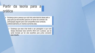 Partir da teoria para a
prática
 Esclareça que essa crise tende a ser passageira e que você
deseja atravessar esse caminho difícil com a pessoa, que se
sente honrado por ter sido escolhido para juntos vencerem
esse desafio.
 Esclareça para a pessoa que você não pode deixá-la desse jeito e
peça para que ela escolha (para ter um senso de controle e de
participação) alguém para você compartilhar esse conteúdo,
preferencialmente um membro da família dela.
 
