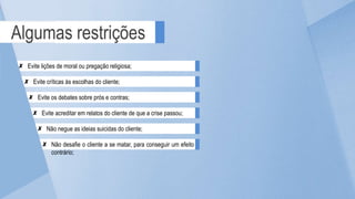 Algumas restrições
Evite críticas às escolhas do cliente;
Evite lições de moral ou pregação religiosa;
Evite acreditar em relatos do cliente de que a crise passou;
Evite os debates sobre prós e contras;
Não desafie o cliente a se matar, para conseguir um efeito
contrário;
Não negue as ideias suicidas do cliente;
 