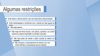 Algumas restrições
Evite interpretações e confrontos com o cliente em fase aguda da
crise;
Evite deixar o cliente sozinho, sem ser observado e desconectado;
Não reaja de forma brusca, com pânico, aprenda a se conter
(observe a própria respiração e a tensão muscular);
Não seja passivo;
Não faça pacto de manter o plano suicida do cliente um
segredo;
Não compare o comportamento do cliente com o de
outros clientes ou de pessoas que se mataram;
 
