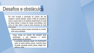A prevenção adequada requer um envolvimento
maior de vários setores sociais, incluindo áreas
da saúde, educação, polícia, justiça, religião, leis,
política e mídia.
Desafios e obstáculos
Em nível mundial, a prevenção do suicídio não tem
recebido a devida atenção, devido a falta de consciência
sobre o quanto esse é um problema disseminado em todas
as faixas etárias e sociais de nossas comunidades, bem
como um tabu sobre o qual se evita conversar de modo
mais aberto.
Apenas poucos países incluem prevenção do suicídio
entre suas prioridades.
Várias mortes por suicídio não recebem essa
qualificação, o que prejudica o estudo
epidemiológico do fenômeno.
 