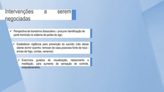 Intervenções a serem
negociadas
 Perspectiva de transtorno dissociativo - procurar identificação de
parte homicida no sistema de partes do ego;
 Estabelecer vigilância para prevenção do suicídio (não deixar
cliente dormir sozinho; remover de casa possíveis fonte de risco -
armas de fogo, cordas, venenos);
 Exercícios guiados de visualização, relaxamento e
meditação, para aumento de sensação de controle,
empoderamento.
 